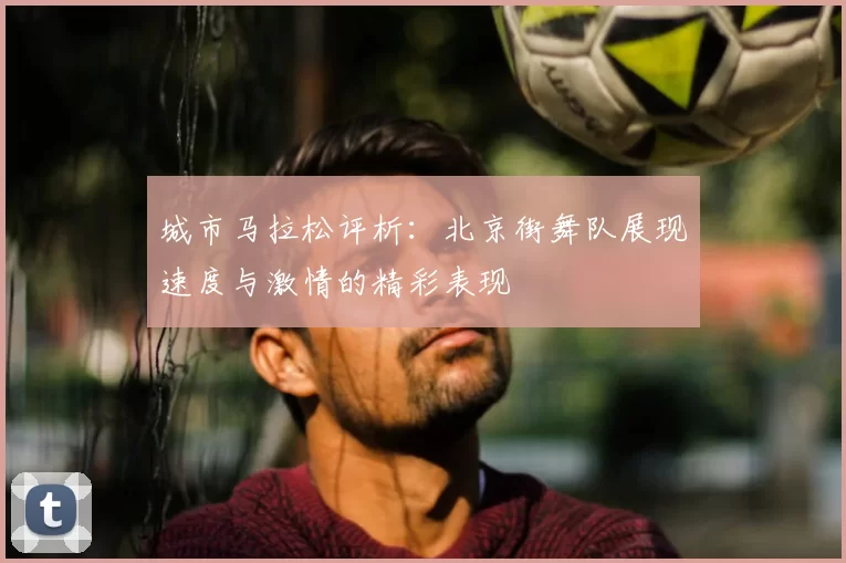 城市马拉松评析：北京街舞队展现速度与激情的精彩表现