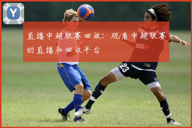 直播中超联赛回放：观看中超联赛的直播和回放平台