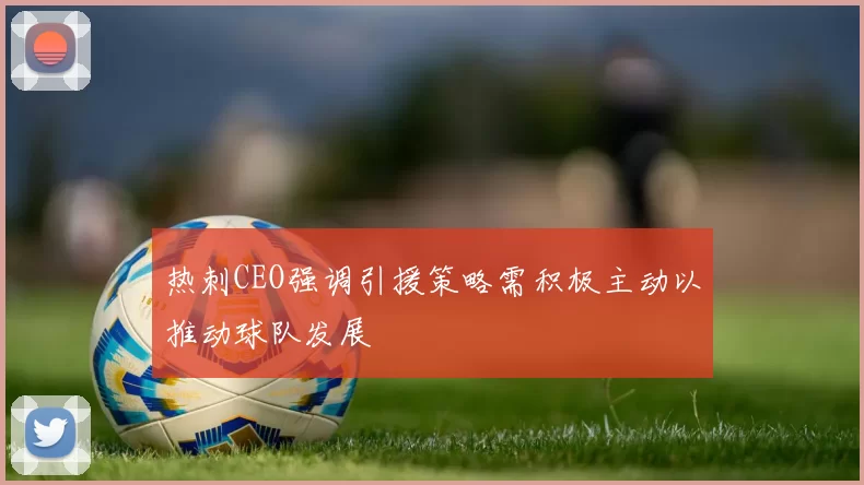 热刺CEO强调引援策略需积极主动以推动球队发展