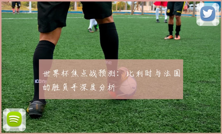 世界杯焦点战预测：比利时与法国的胜负手深度分析