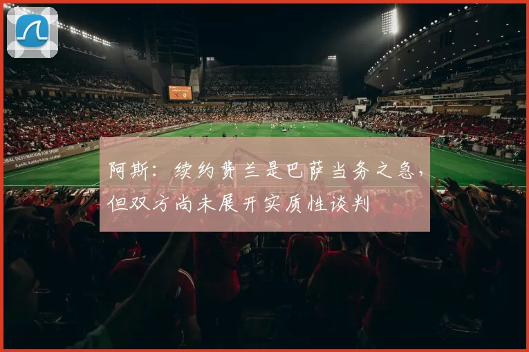 阿斯：续约费兰是巴萨当务之急，但双方尚未展开实质性谈判