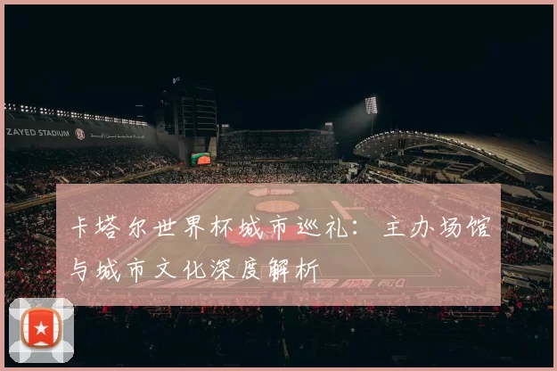 卡塔尔世界杯城市巡礼:主办场馆与城市文化深度解析
