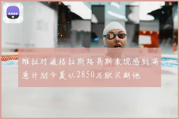 维拉对道格拉斯路易斯表现感到满意计划今夏以2850万欧买断他