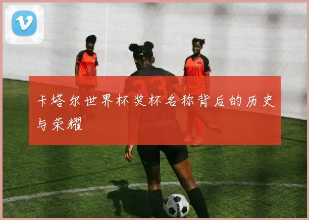 卡塔尔世界杯奖杯名称背后的历史与荣耀