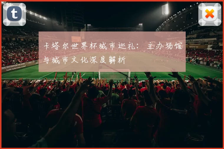 卡塔尔世界杯城市巡礼:主办场馆与城市文化深度解析