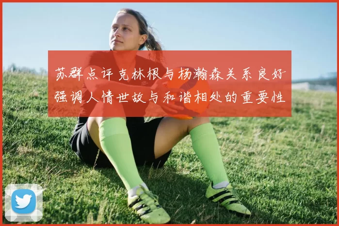 苏群点评克林根与杨瀚森关系良好强调人情世故与和谐相处的重要性