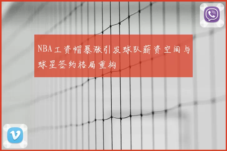 NBA工资帽暴涨引发球队薪资空间与球星签约格局重构