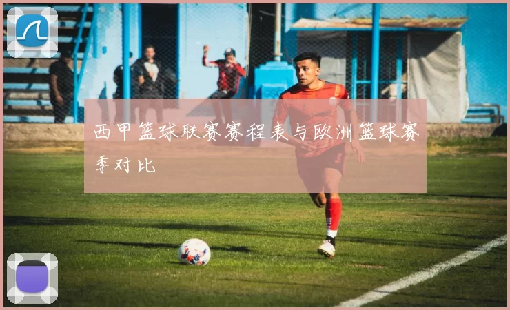 西甲篮球联赛赛程表与欧洲篮球赛季对比