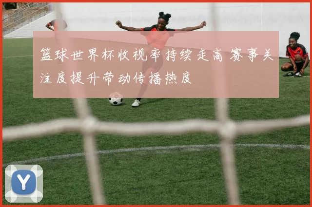 篮球世界杯收视率持续走高 赛事关注度提升带动传播热度