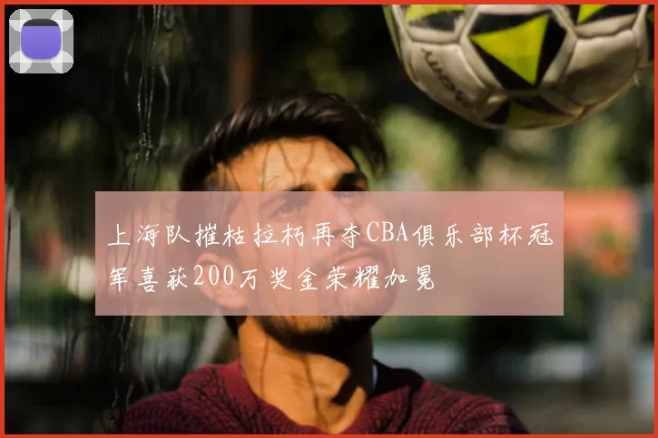 上海队摧枯拉朽再夺CBA俱乐部杯冠军喜获200万奖金荣耀加冕