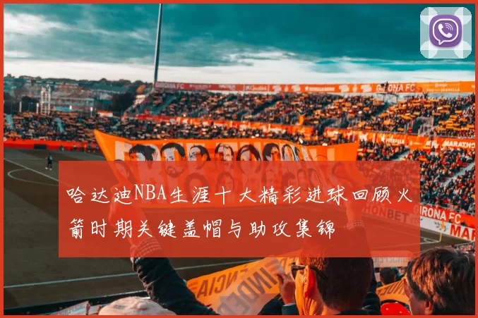 哈达迪NBA生涯十大精彩进球回顾火箭时期关键盖帽与助攻集锦