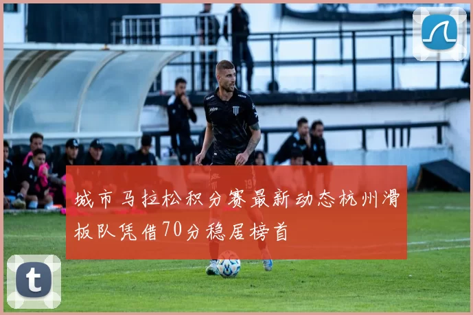 城市马拉松积分赛最新动态杭州滑板队凭借70分稳居榜首