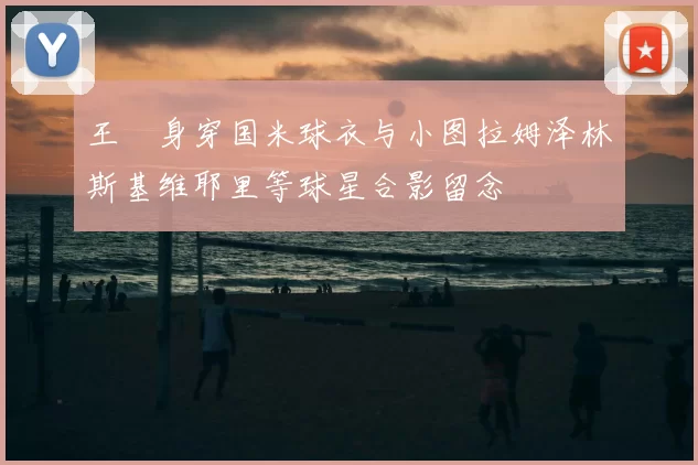 王濛身穿国米球衣与小图拉姆泽林斯基维耶里等球星合影留念