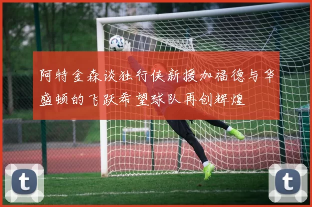 阿特金森谈独行侠新援加福德与华盛顿的飞跃希望球队再创辉煌