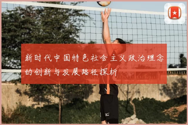 新时代中国特色社会主义政治理念的创新与发展路径探析