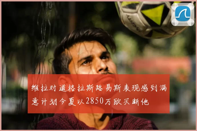 维拉对道格拉斯路易斯表现感到满意计划今夏以2850万欧买断他