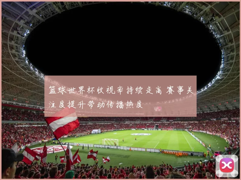 篮球世界杯收视率持续走高 赛事关注度提升带动传播热度