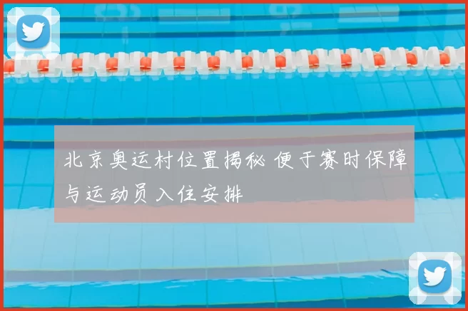 北京奥运村位置揭秘 便于赛时保障与运动员入住安排