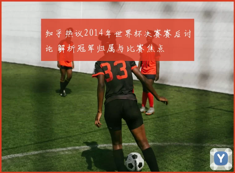 知乎热议2014年世界杯决赛赛后讨论 解析冠军归属与比赛焦点