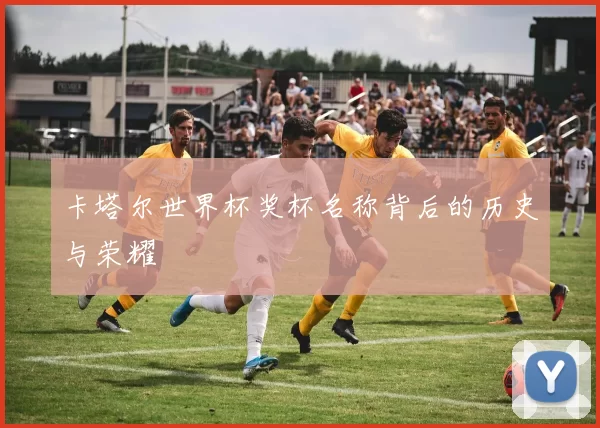 卡塔尔世界杯奖杯名称背后的历史与荣耀