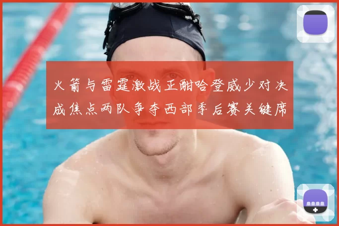 火箭与雷霆激战正酣哈登威少对决成焦点两队争夺西部季后赛关键席位