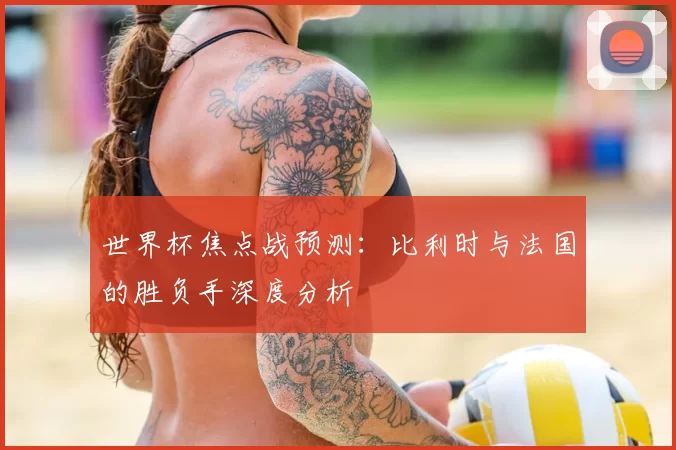 世界杯焦点战预测:比利时与法国的胜负手深度分析