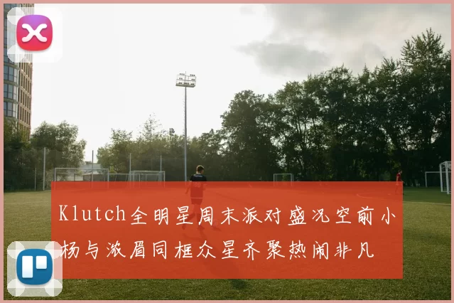 Klutch全明星周末派对盛况空前小杨与浓眉同框众星齐聚热闹非凡