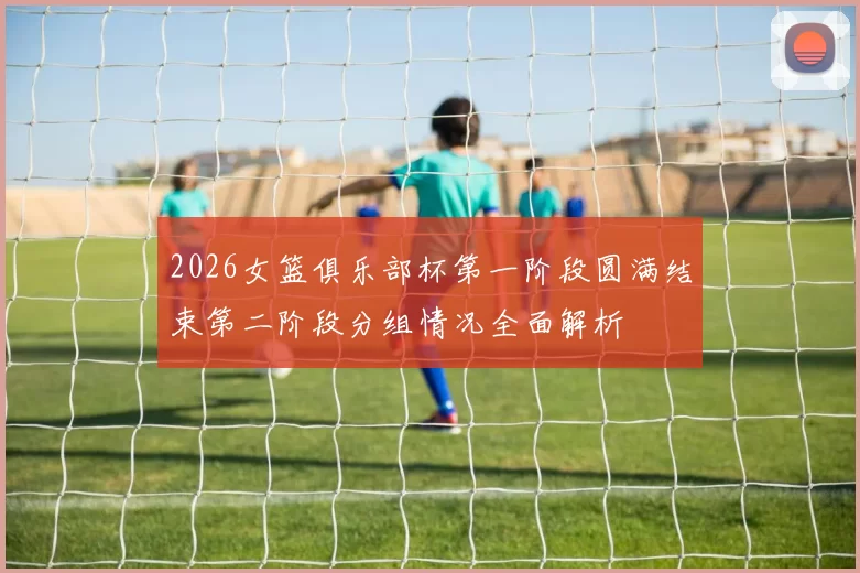 2026女篮俱乐部杯第一阶段圆满结束第二阶段分组情况全面解析