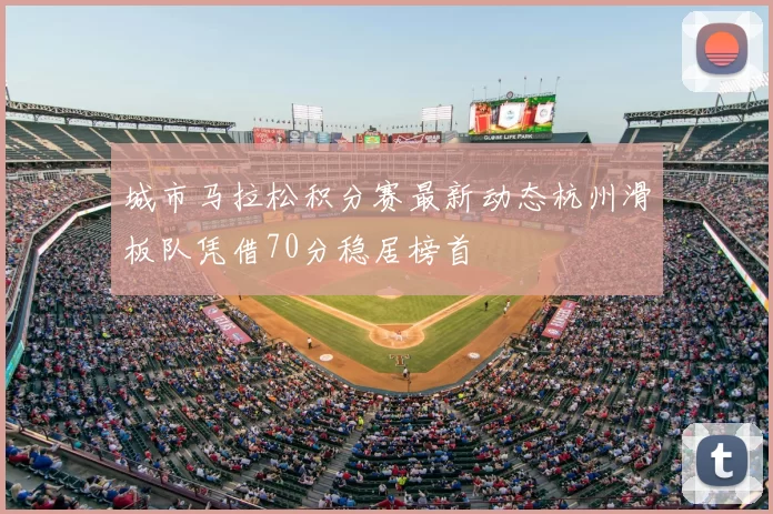 城市马拉松积分赛最新动态杭州滑板队凭借70分稳居榜首
