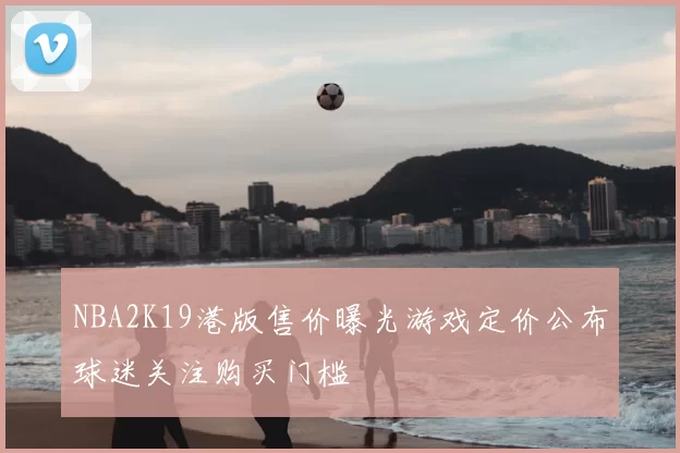 NBA2K19港版售价曝光游戏定价公布球迷关注购买门槛