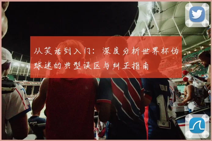 从笑话到入门:深度分析世界杯伪球迷的典型误区与纠正指南