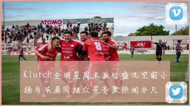 Klutch全明星周末派对盛况空前小杨与浓眉同框众星齐聚热闹非凡