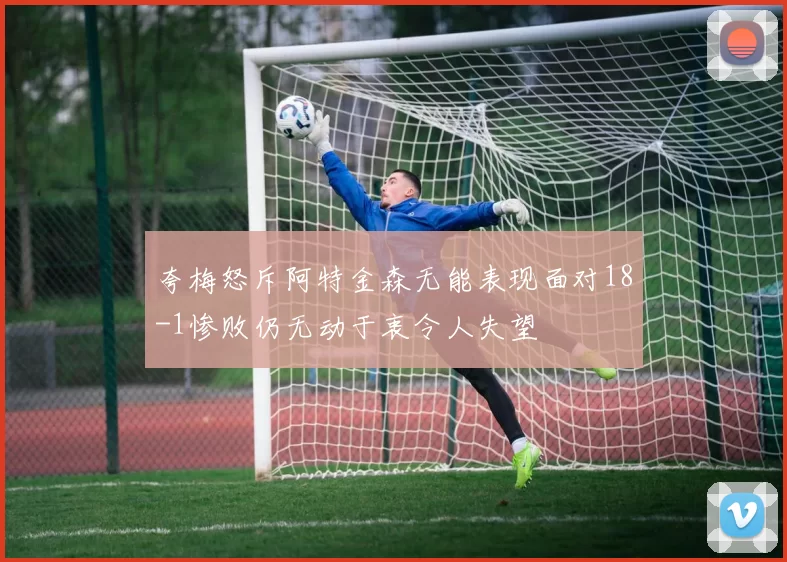 夸梅怒斥阿特金森无能表现面对18-1惨败仍无动于衷令人失望
