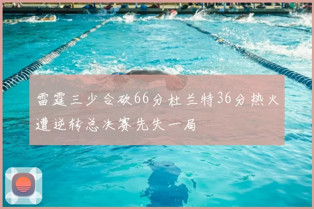 雷霆三少合砍66分杜兰特36分热火遭逆转总决赛先失一局