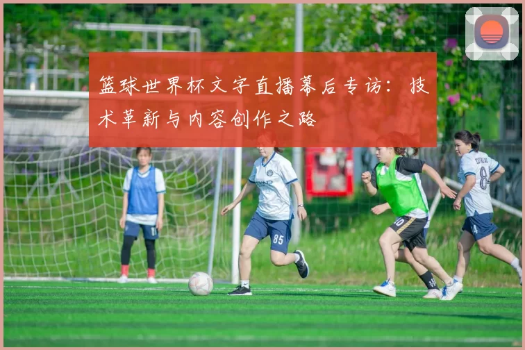 篮球世界杯文字直播幕后专访:技术革新与内容创作之路