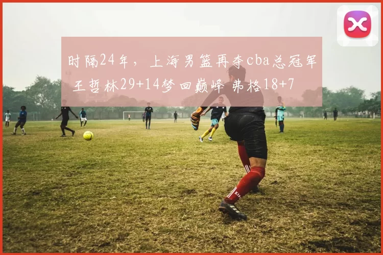 时隔24年,上海男篮再夺cba总冠军 王哲林29+14梦回巅峰 弗格18+7