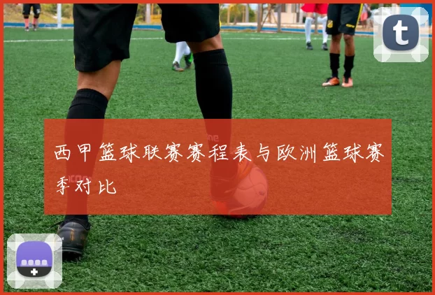 西甲篮球联赛赛程表与欧洲篮球赛季对比