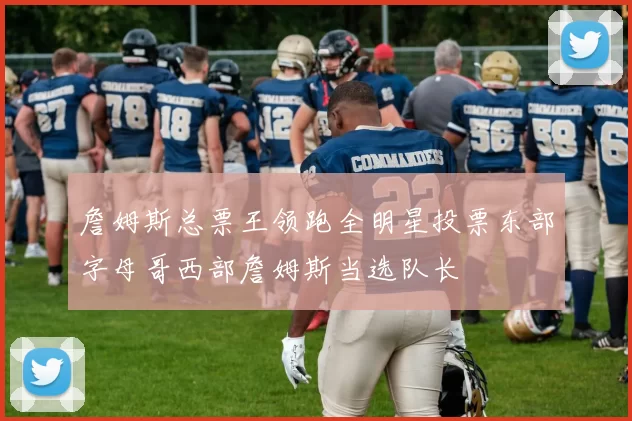 詹姆斯总票王领跑全明星投票东部字母哥西部詹姆斯当选队长