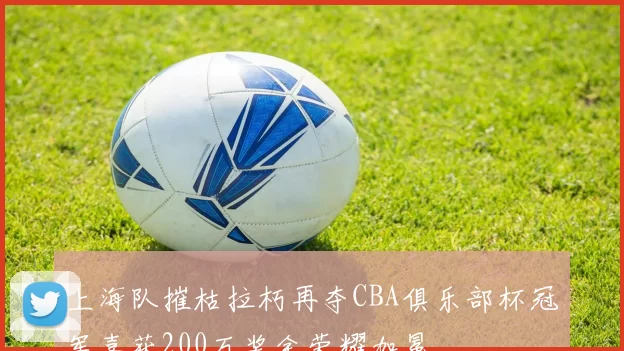上海队摧枯拉朽再夺CBA俱乐部杯冠军喜获200万奖金荣耀加冕