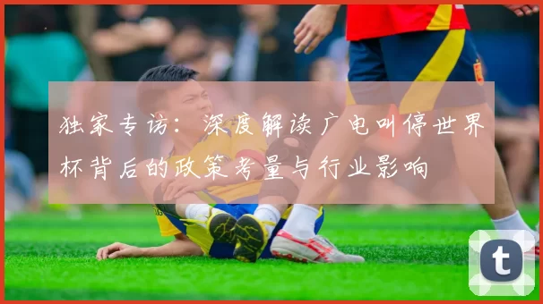 独家专访:深度解读广电叫停世界杯背后的政策考量与行业影响