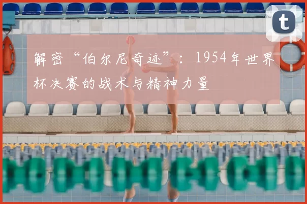 解密“伯尔尼奇迹”:1954年世界杯决赛的战术与精神力量