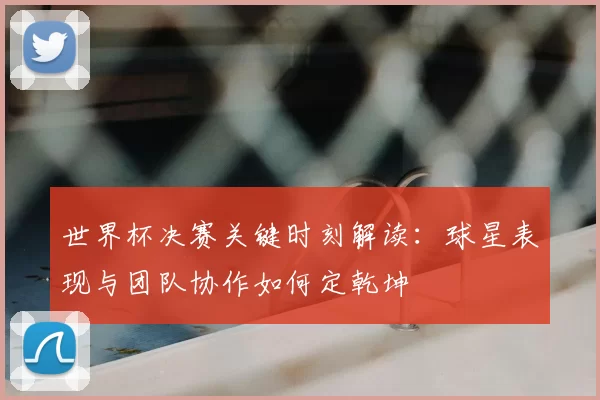 世界杯决赛关键时刻解读:球星表现与团队协作如何定乾坤