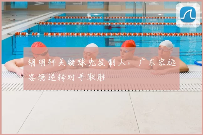 胡明轩关键球先发制人，广东宏远客场逆转对手取胜