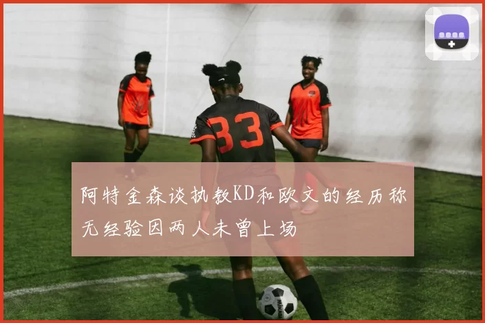 阿特金森谈执教KD和欧文的经历称无经验因两人未曾上场