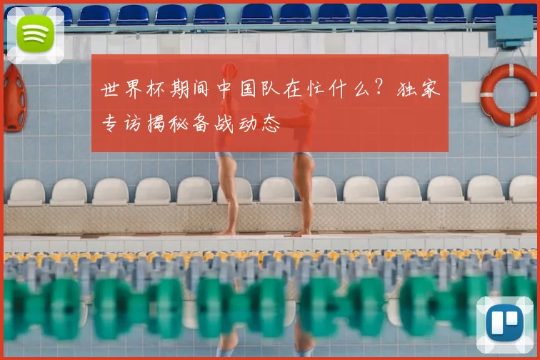 世界杯期间中国队在忙什么?独家专访揭秘备战动态