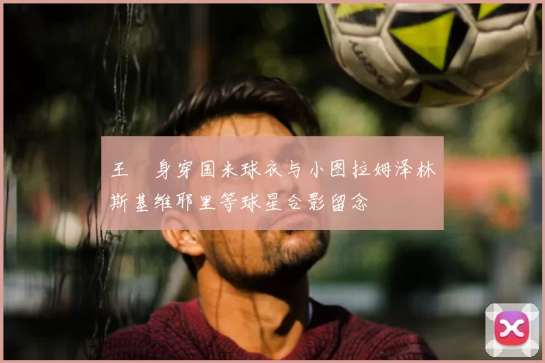 王濛身穿国米球衣与小图拉姆泽林斯基维耶里等球星合影留念