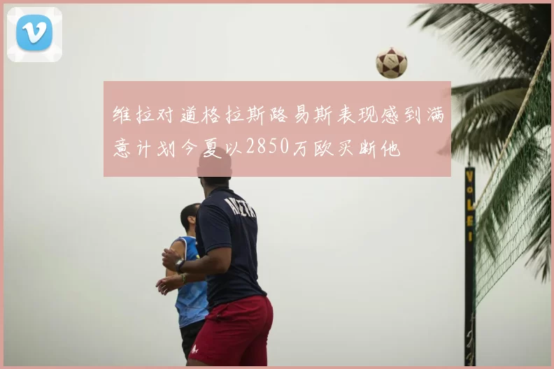 维拉对道格拉斯路易斯表现感到满意计划今夏以2850万欧买断他