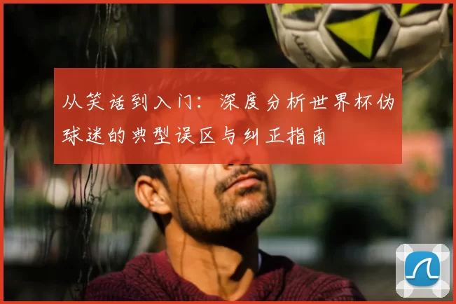 从笑话到入门：深度分析世界杯伪球迷的典型误区与纠正指南
