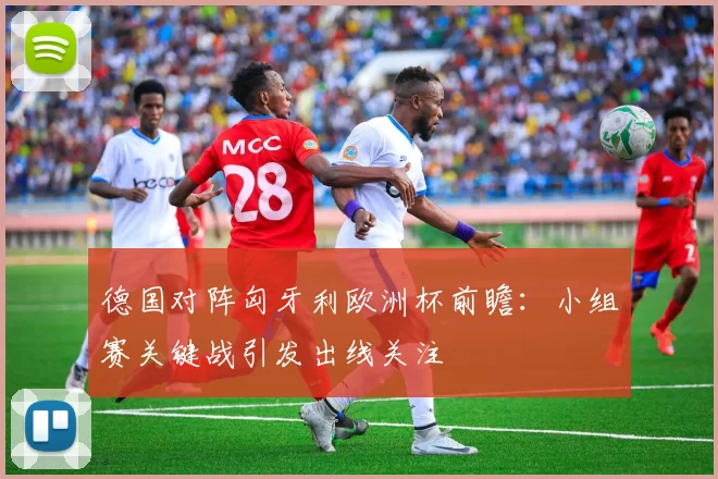德国对阵匈牙利欧洲杯前瞻:小组赛关键战引发出线关注