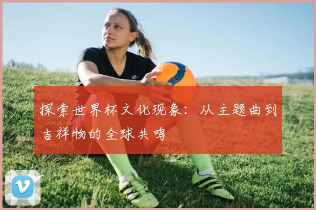 探索世界杯文化现象：从主题曲到吉祥物的全球共鸣